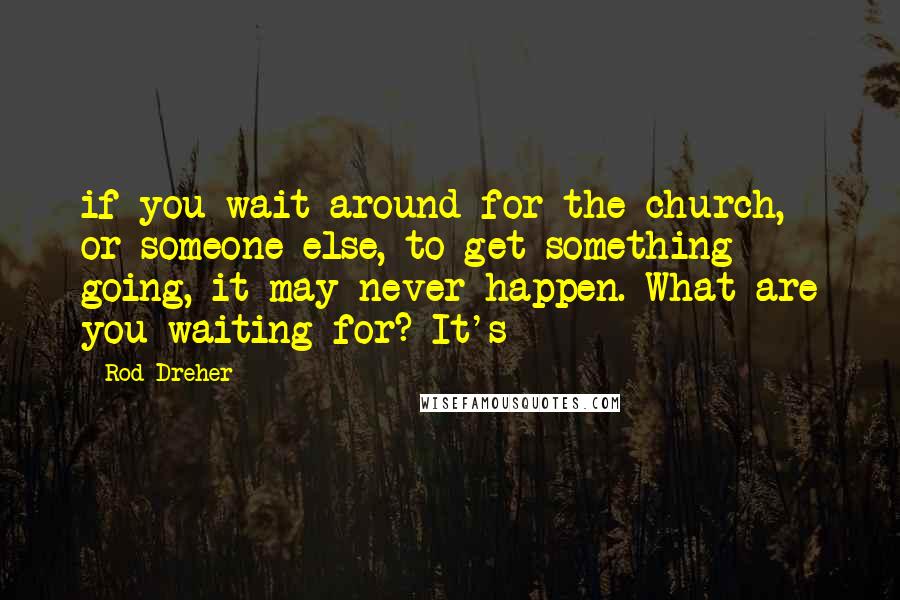 Rod Dreher Quotes: if you wait around for the church, or someone else, to get something going, it may never happen. What are you waiting for? It's