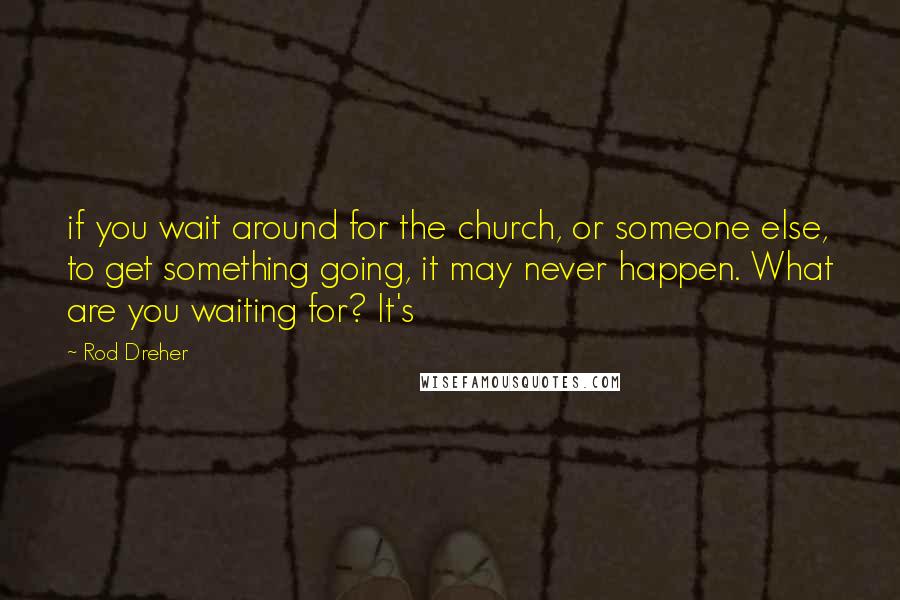 Rod Dreher Quotes: if you wait around for the church, or someone else, to get something going, it may never happen. What are you waiting for? It's
