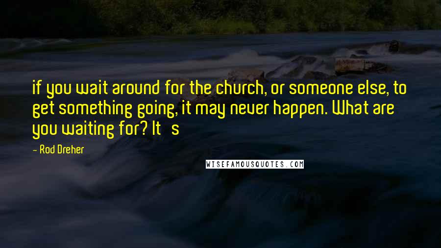 Rod Dreher Quotes: if you wait around for the church, or someone else, to get something going, it may never happen. What are you waiting for? It's