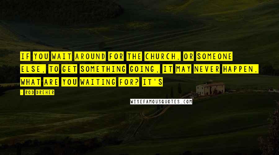 Rod Dreher Quotes: if you wait around for the church, or someone else, to get something going, it may never happen. What are you waiting for? It's