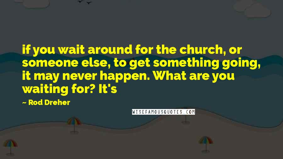 Rod Dreher Quotes: if you wait around for the church, or someone else, to get something going, it may never happen. What are you waiting for? It's