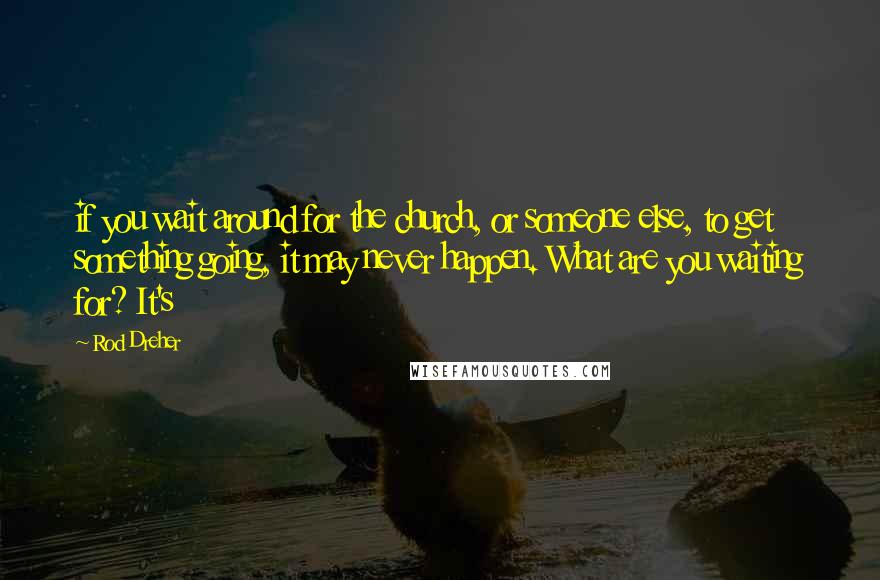 Rod Dreher Quotes: if you wait around for the church, or someone else, to get something going, it may never happen. What are you waiting for? It's