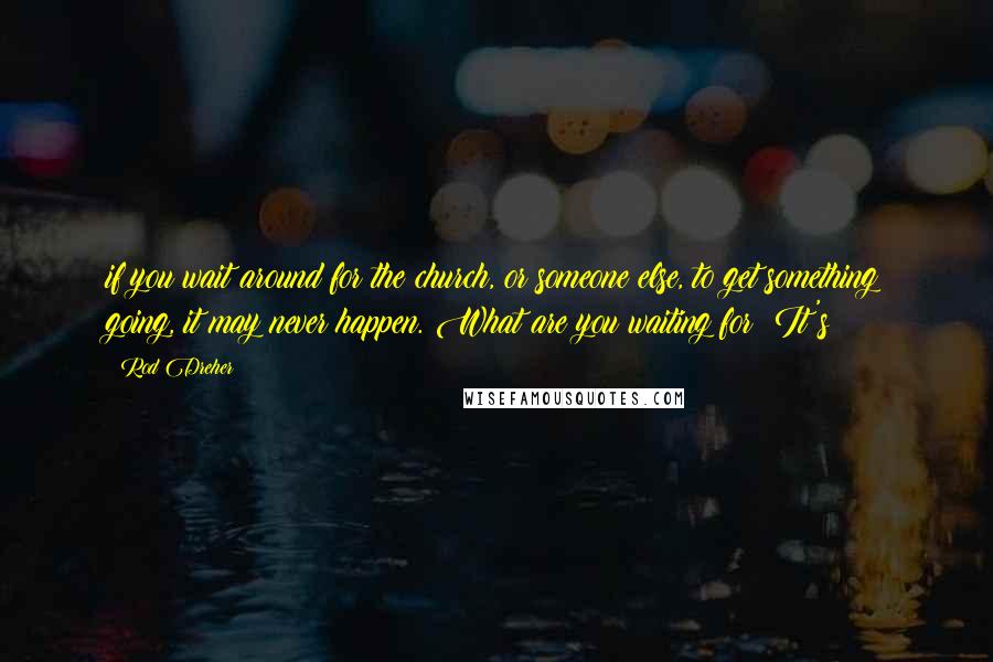 Rod Dreher Quotes: if you wait around for the church, or someone else, to get something going, it may never happen. What are you waiting for? It's