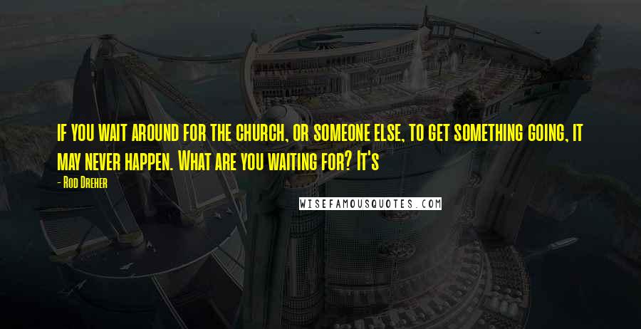 Rod Dreher Quotes: if you wait around for the church, or someone else, to get something going, it may never happen. What are you waiting for? It's