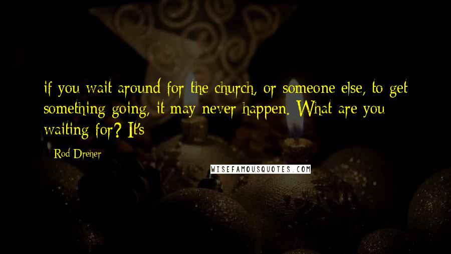 Rod Dreher Quotes: if you wait around for the church, or someone else, to get something going, it may never happen. What are you waiting for? It's