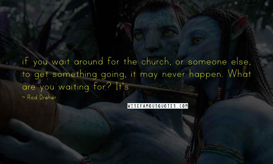 Rod Dreher Quotes: if you wait around for the church, or someone else, to get something going, it may never happen. What are you waiting for? It's