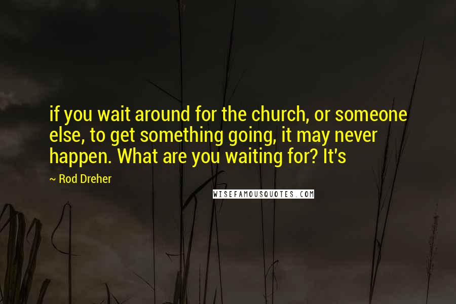 Rod Dreher Quotes: if you wait around for the church, or someone else, to get something going, it may never happen. What are you waiting for? It's