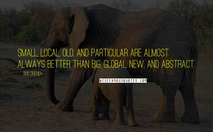 Rod Dreher Quotes: Small, Local, Old, and Particular are almost always better than Big, Global, New, and Abstract.