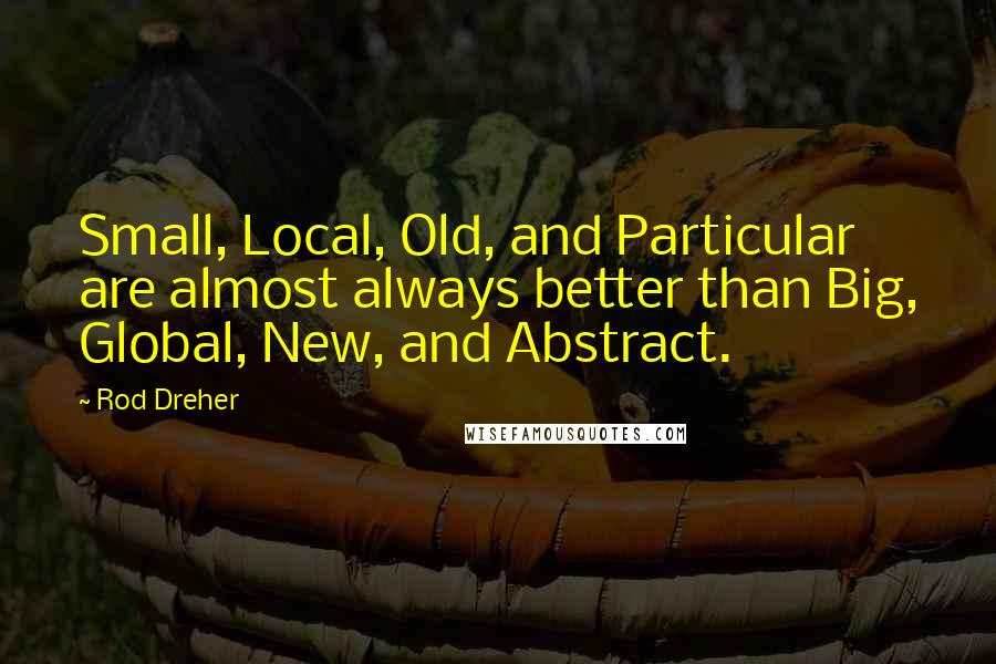 Rod Dreher Quotes: Small, Local, Old, and Particular are almost always better than Big, Global, New, and Abstract.