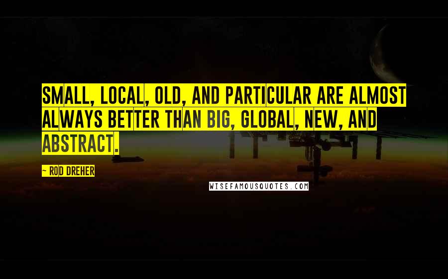 Rod Dreher Quotes: Small, Local, Old, and Particular are almost always better than Big, Global, New, and Abstract.