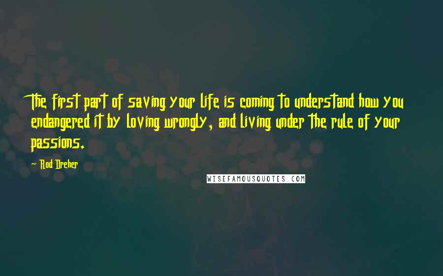 Rod Dreher Quotes: The first part of saving your life is coming to understand how you endangered it by loving wrongly, and living under the rule of your passions.