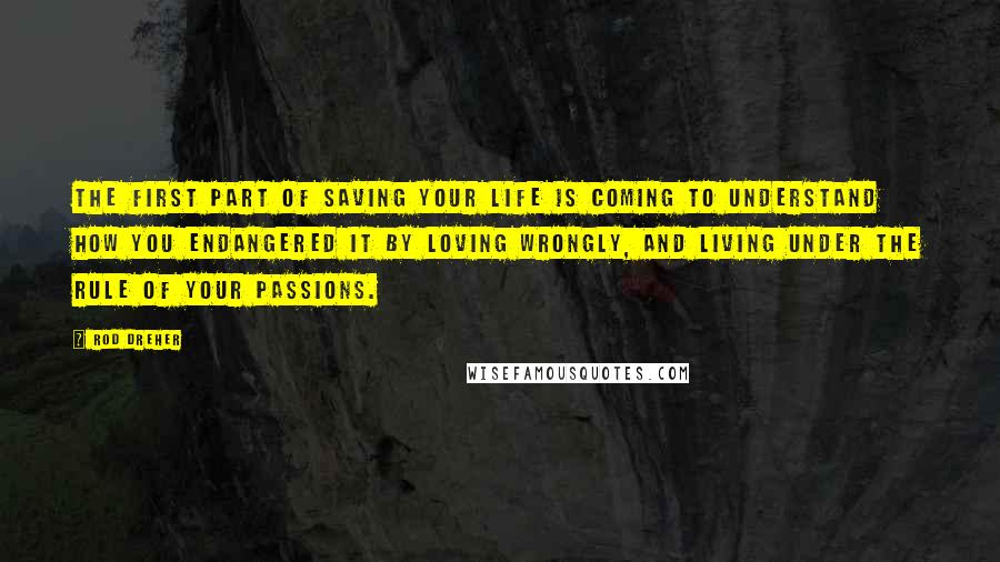 Rod Dreher Quotes: The first part of saving your life is coming to understand how you endangered it by loving wrongly, and living under the rule of your passions.