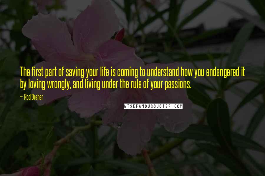 Rod Dreher Quotes: The first part of saving your life is coming to understand how you endangered it by loving wrongly, and living under the rule of your passions.