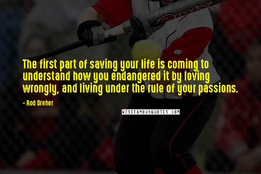 Rod Dreher Quotes: The first part of saving your life is coming to understand how you endangered it by loving wrongly, and living under the rule of your passions.