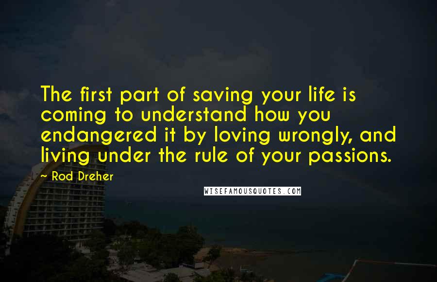 Rod Dreher Quotes: The first part of saving your life is coming to understand how you endangered it by loving wrongly, and living under the rule of your passions.