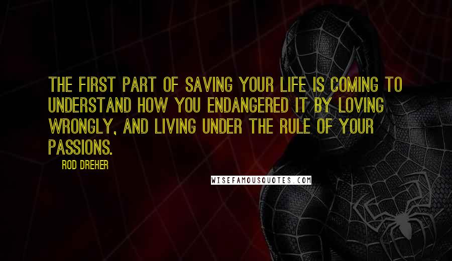 Rod Dreher Quotes: The first part of saving your life is coming to understand how you endangered it by loving wrongly, and living under the rule of your passions.