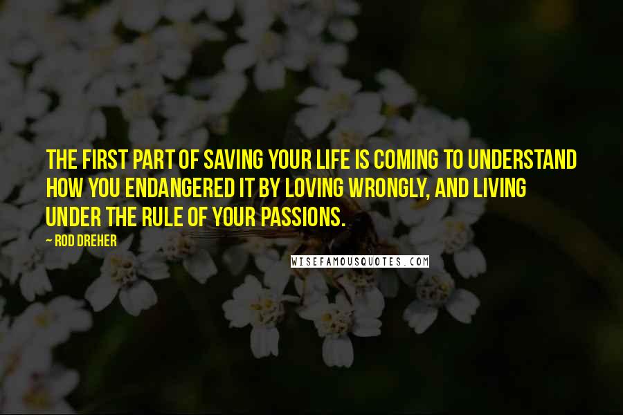 Rod Dreher Quotes: The first part of saving your life is coming to understand how you endangered it by loving wrongly, and living under the rule of your passions.