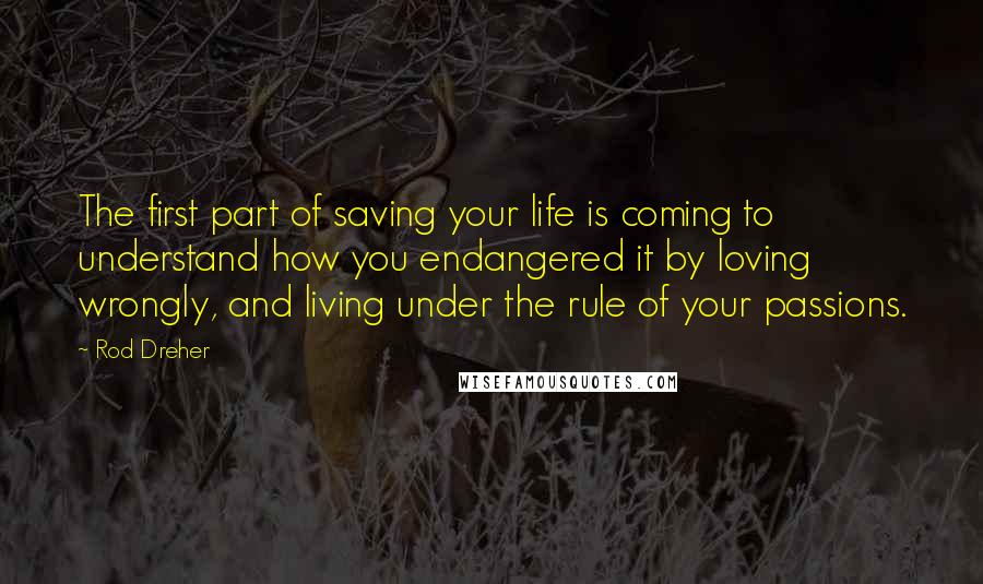 Rod Dreher Quotes: The first part of saving your life is coming to understand how you endangered it by loving wrongly, and living under the rule of your passions.