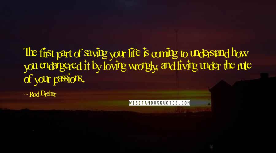 Rod Dreher Quotes: The first part of saving your life is coming to understand how you endangered it by loving wrongly, and living under the rule of your passions.