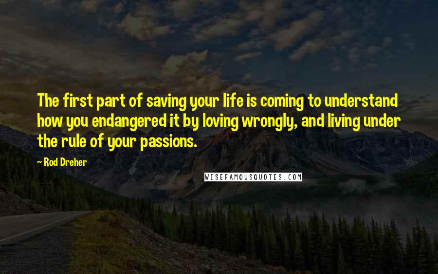 Rod Dreher Quotes: The first part of saving your life is coming to understand how you endangered it by loving wrongly, and living under the rule of your passions.