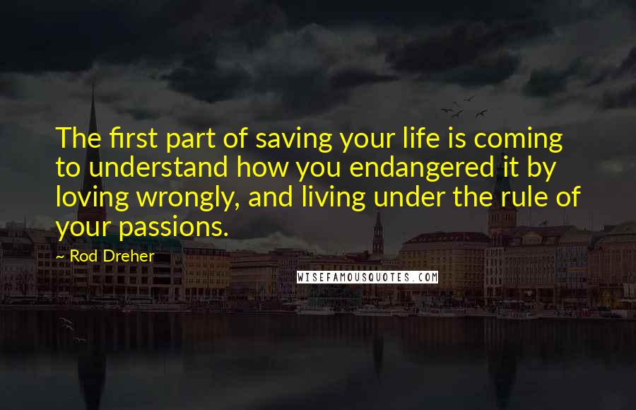 Rod Dreher Quotes: The first part of saving your life is coming to understand how you endangered it by loving wrongly, and living under the rule of your passions.