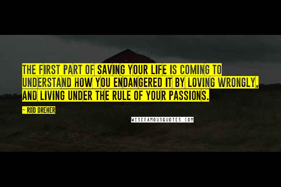 Rod Dreher Quotes: The first part of saving your life is coming to understand how you endangered it by loving wrongly, and living under the rule of your passions.