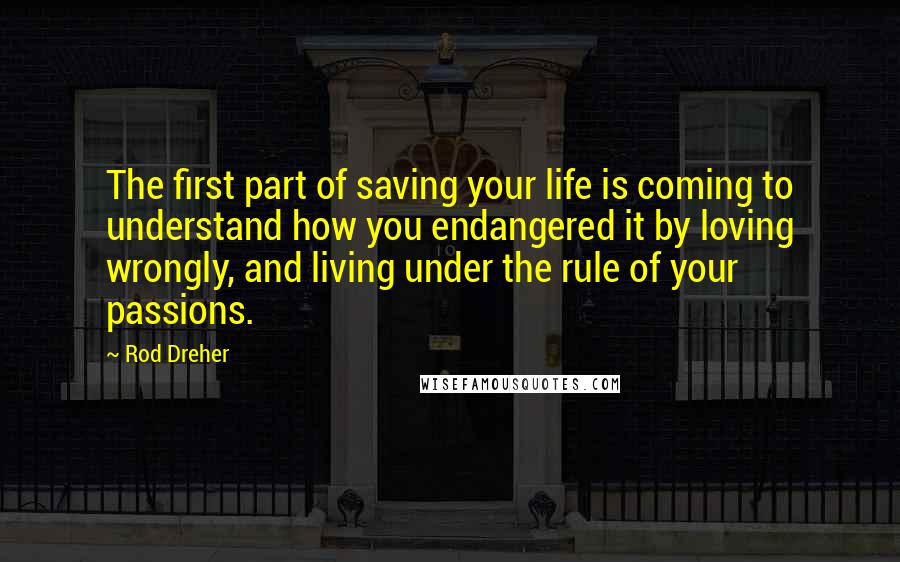 Rod Dreher Quotes: The first part of saving your life is coming to understand how you endangered it by loving wrongly, and living under the rule of your passions.