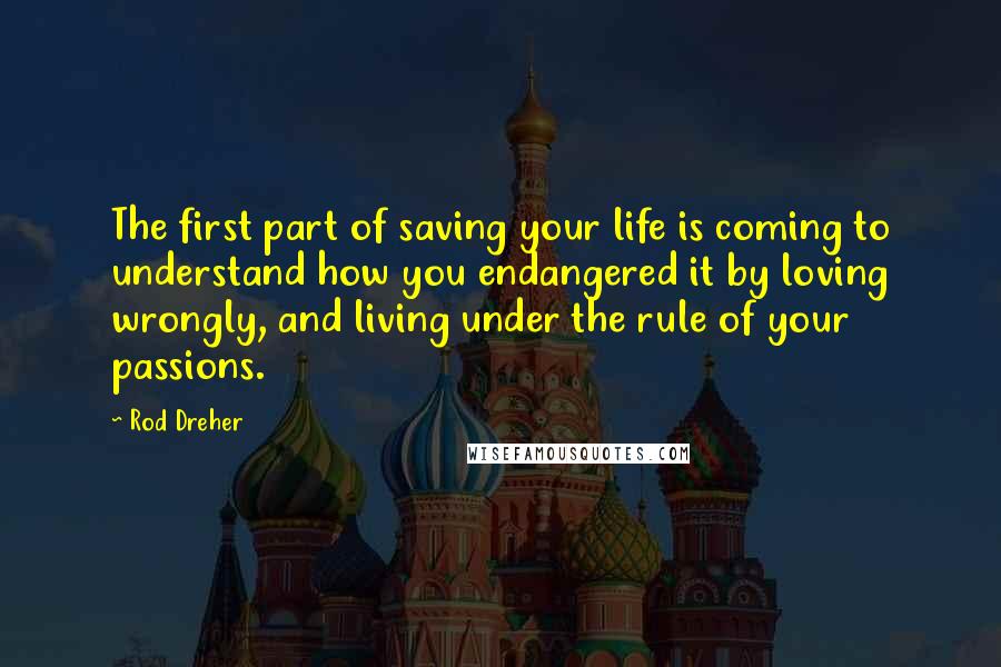 Rod Dreher Quotes: The first part of saving your life is coming to understand how you endangered it by loving wrongly, and living under the rule of your passions.