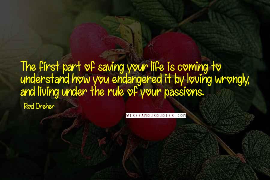 Rod Dreher Quotes: The first part of saving your life is coming to understand how you endangered it by loving wrongly, and living under the rule of your passions.