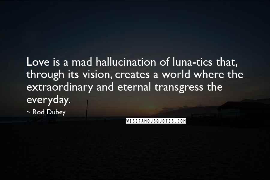 Rod Dubey Quotes: Love is a mad hallucination of luna-tics that, through its vision, creates a world where the extraordinary and eternal transgress the everyday.