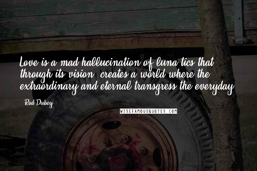 Rod Dubey Quotes: Love is a mad hallucination of luna-tics that, through its vision, creates a world where the extraordinary and eternal transgress the everyday.