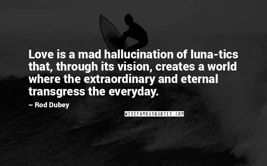 Rod Dubey Quotes: Love is a mad hallucination of luna-tics that, through its vision, creates a world where the extraordinary and eternal transgress the everyday.