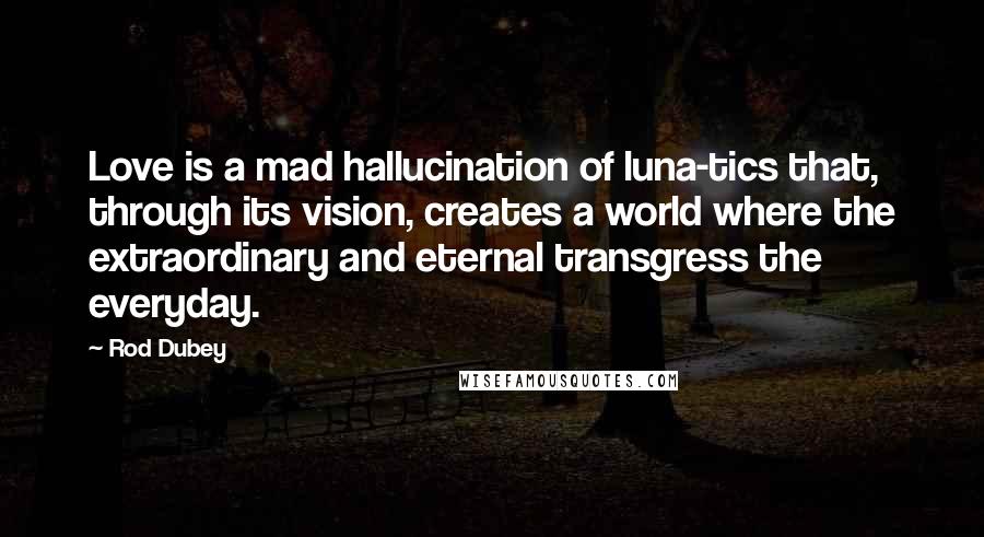 Rod Dubey Quotes: Love is a mad hallucination of luna-tics that, through its vision, creates a world where the extraordinary and eternal transgress the everyday.