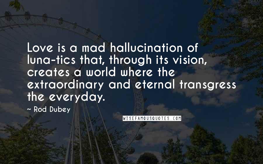 Rod Dubey Quotes: Love is a mad hallucination of luna-tics that, through its vision, creates a world where the extraordinary and eternal transgress the everyday.