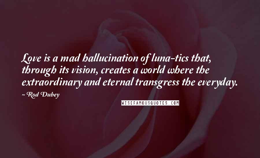 Rod Dubey Quotes: Love is a mad hallucination of luna-tics that, through its vision, creates a world where the extraordinary and eternal transgress the everyday.