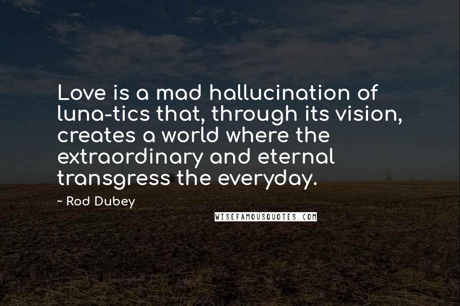 Rod Dubey Quotes: Love is a mad hallucination of luna-tics that, through its vision, creates a world where the extraordinary and eternal transgress the everyday.