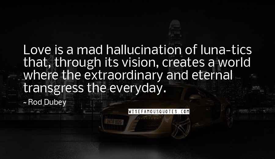 Rod Dubey Quotes: Love is a mad hallucination of luna-tics that, through its vision, creates a world where the extraordinary and eternal transgress the everyday.