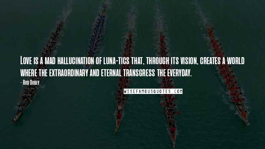 Rod Dubey Quotes: Love is a mad hallucination of luna-tics that, through its vision, creates a world where the extraordinary and eternal transgress the everyday.