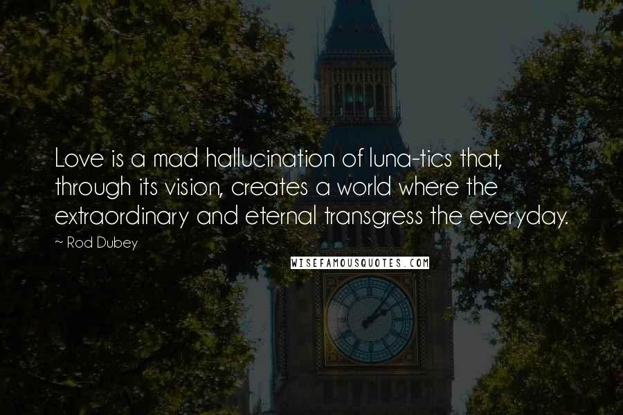 Rod Dubey Quotes: Love is a mad hallucination of luna-tics that, through its vision, creates a world where the extraordinary and eternal transgress the everyday.