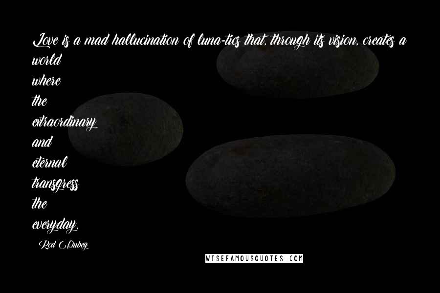 Rod Dubey Quotes: Love is a mad hallucination of luna-tics that, through its vision, creates a world where the extraordinary and eternal transgress the everyday.