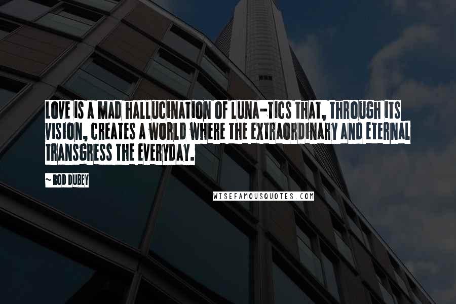 Rod Dubey Quotes: Love is a mad hallucination of luna-tics that, through its vision, creates a world where the extraordinary and eternal transgress the everyday.