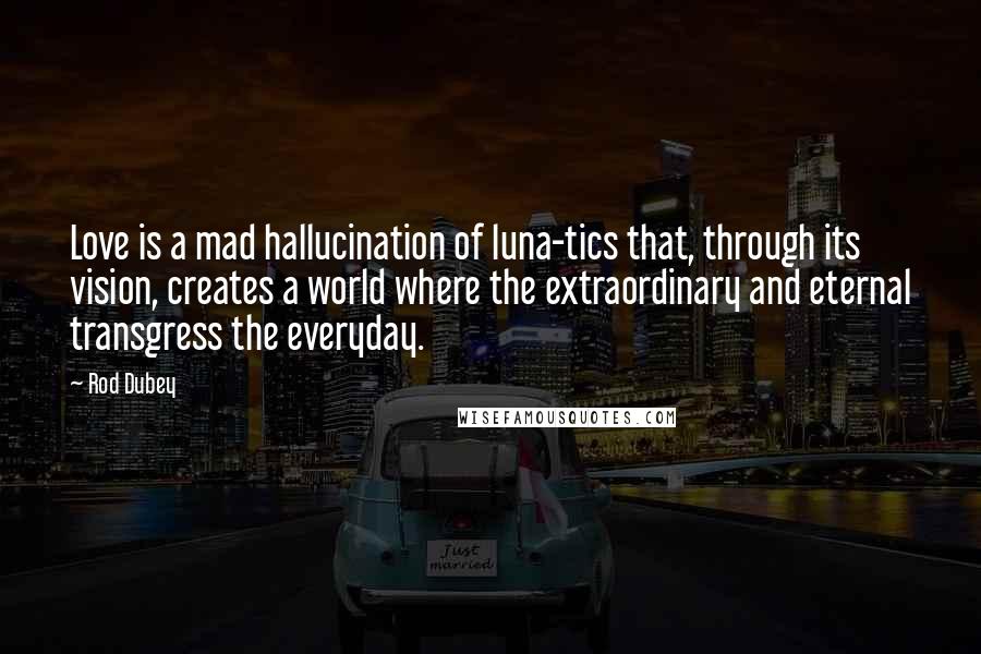 Rod Dubey Quotes: Love is a mad hallucination of luna-tics that, through its vision, creates a world where the extraordinary and eternal transgress the everyday.