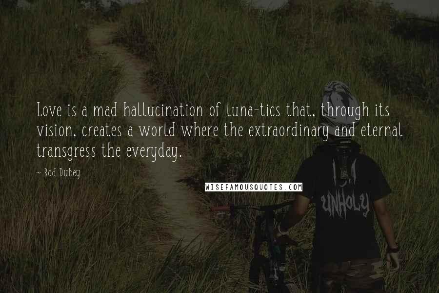 Rod Dubey Quotes: Love is a mad hallucination of luna-tics that, through its vision, creates a world where the extraordinary and eternal transgress the everyday.