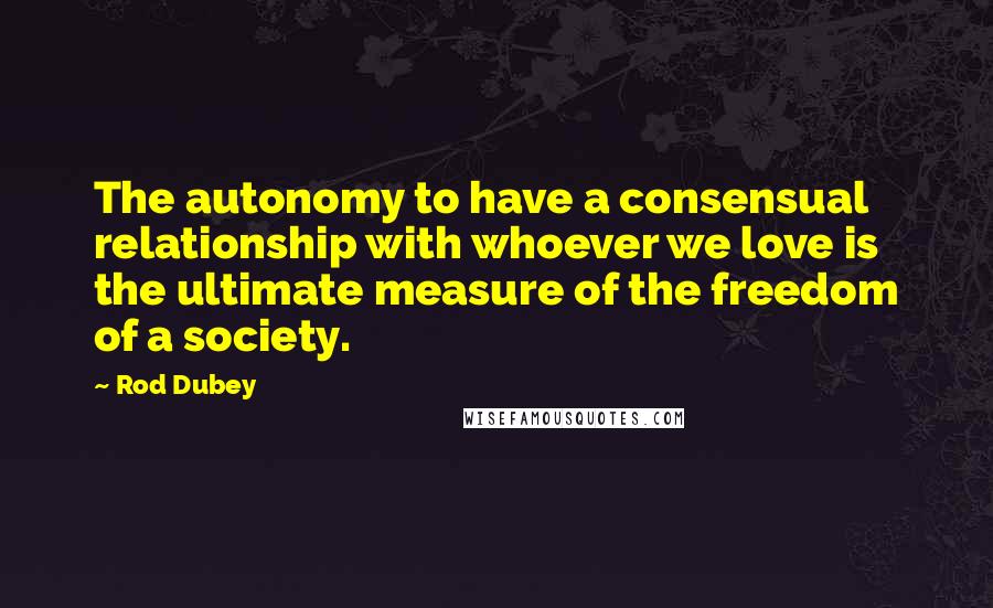 Rod Dubey Quotes: The autonomy to have a consensual relationship with whoever we love is the ultimate measure of the freedom of a society.