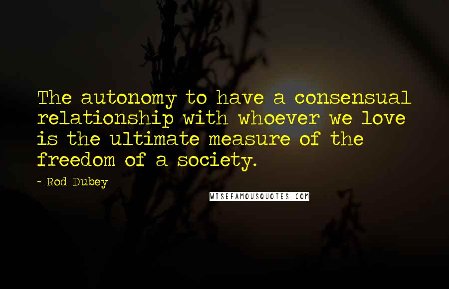 Rod Dubey Quotes: The autonomy to have a consensual relationship with whoever we love is the ultimate measure of the freedom of a society.