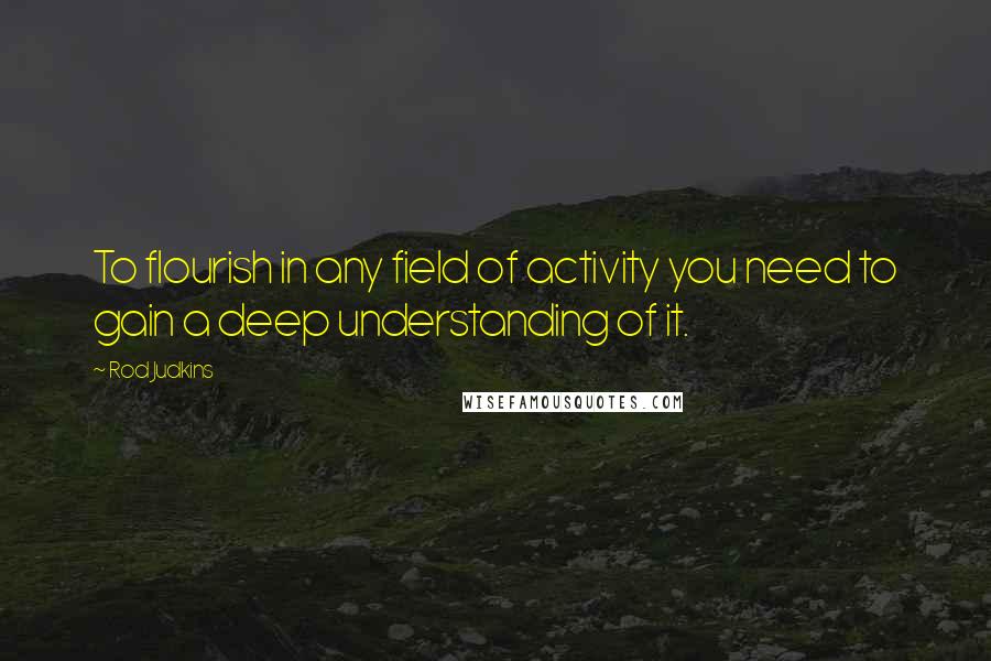 Rod Judkins Quotes: To flourish in any field of activity you need to gain a deep understanding of it.