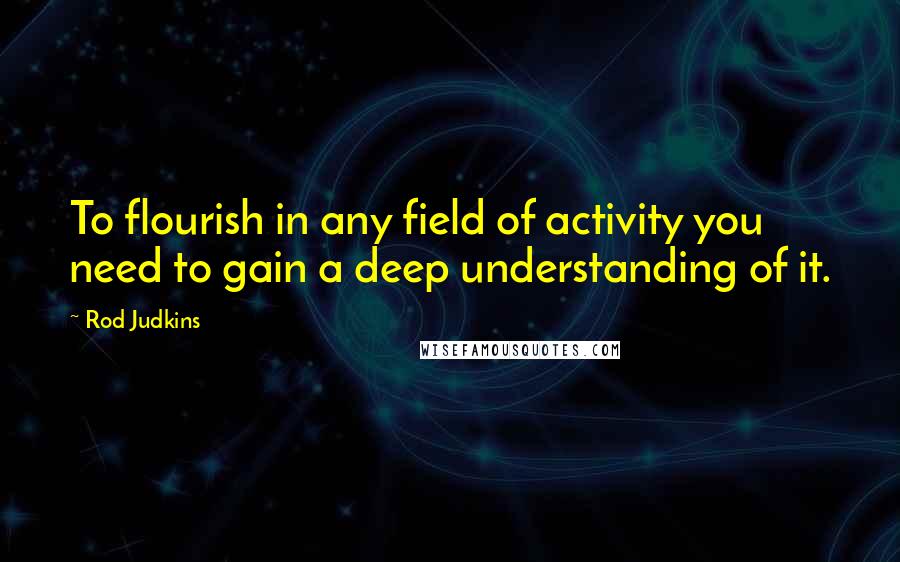 Rod Judkins Quotes: To flourish in any field of activity you need to gain a deep understanding of it.