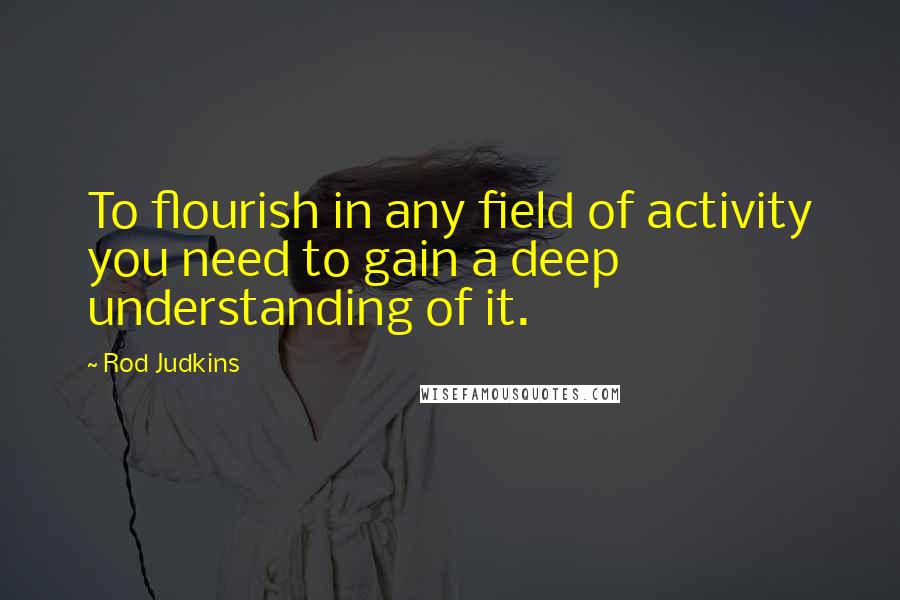 Rod Judkins Quotes: To flourish in any field of activity you need to gain a deep understanding of it.