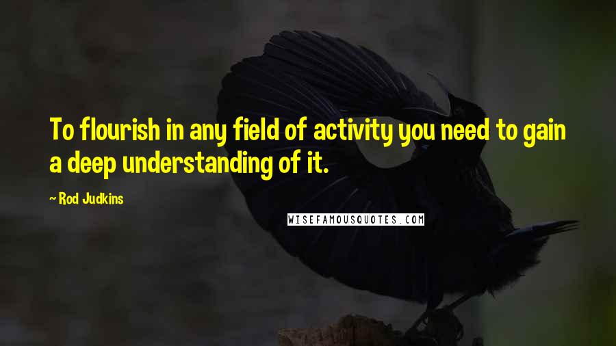 Rod Judkins Quotes: To flourish in any field of activity you need to gain a deep understanding of it.