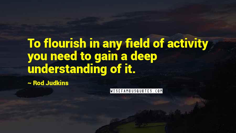 Rod Judkins Quotes: To flourish in any field of activity you need to gain a deep understanding of it.